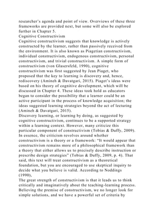 researcher’s agenda and point of view. Overviews of these three
frameworks are provided next, but some will also be explored
further in Chapter 5.
Cognitive Constructivism
Cognitive constructivism suggests that knowledge is actively
constructed by the learner, rather than passively received from
the environment. It is also known as Piagetian constructivism,
individual constructivism, endogenous constructivism, personal
constructivism, and trivial constructivism. A simple form of
constructivism (von Glasersfeld, 1990), cognitive
constructivism was first suggested by Jean Piaget, who
proposed that the key to learning is discovery and, hence,
rediscovery (Amineh & Davatgari, 2015). Piaget’s ideas were
based on his theory of cognitive development, which will be
discussed in Chapter 4. These ideas took hold as educators
began to consider the possibility that a learner could be an
active participant in the process of knowledge acquisition; the
ideas suggested learning strategies beyond the act of lecturing
(Amineh & Davatgari, 2015).
Discovery learning, or learning by doing, as suggested by
cognitive constructivism, continues to be a supported strategy
within a learning context. However, many criticize this
particular component of constructivism (Tobias & Duffy, 2009).
In essence, the criticism revolves around whether
constructivism is a theory or a framework: “It would appear that
constructivism remains more of a philosophical framework than
a theory that either allows us to precisely describe instruction or
prescribe design strategies” (Tobias & Duffy, 2009, p. 4). That
said, this text will treat constructivism as a theoretical
foundation, but you are encouraged to use skeptical inquiry to
decide what you believe is valid. According to Noddings
(1990),
The great strength of constructivism is that it leads us to think
critically and imaginatively about the teaching-learning process.
Believing the premise of constructivism, we no longer look for
simple solutions, and we have a powerful set of criteria by
 