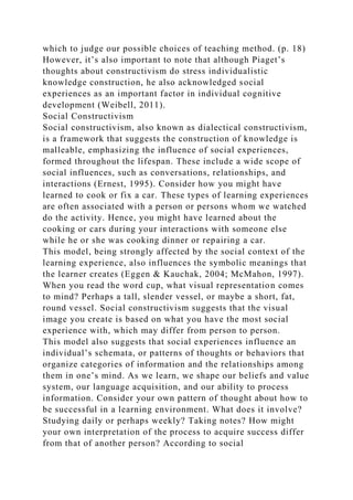 which to judge our possible choices of teaching method. (p. 18)
However, it’s also important to note that although Piaget’s
thoughts about constructivism do stress individualistic
knowledge construction, he also acknowledged social
experiences as an important factor in individual cognitive
development (Weibell, 2011).
Social Constructivism
Social constructivism, also known as dialectical constructivism,
is a framework that suggests the construction of knowledge is
malleable, emphasizing the influence of social experiences,
formed throughout the lifespan. These include a wide scope of
social influences, such as conversations, relationships, and
interactions (Ernest, 1995). Consider how you might have
learned to cook or fix a car. These types of learning experiences
are often associated with a person or persons whom we watched
do the activity. Hence, you might have learned about the
cooking or cars during your interactions with someone else
while he or she was cooking dinner or repairing a car.
This model, being strongly affected by the social context of the
learning experience, also influences the symbolic meanings that
the learner creates (Eggen & Kauchak, 2004; McMahon, 1997).
When you read the word cup, what visual representation comes
to mind? Perhaps a tall, slender vessel, or maybe a short, fat,
round vessel. Social constructivism suggests that the visual
image you create is based on what you have the most social
experience with, which may differ from person to person.
This model also suggests that social experiences influence an
individual’s schemata, or patterns of thoughts or behaviors that
organize categories of information and the relationships among
them in one’s mind. As we learn, we shape our beliefs and value
system, our language acquisition, and our ability to process
information. Consider your own pattern of thought about how to
be successful in a learning environment. What does it involve?
Studying daily or perhaps weekly? Taking notes? How might
your own interpretation of the process to acquire success differ
from that of another person? According to social
 