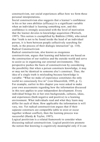 constructivism, our social experiences affect how we form these
personal interpretations.
Social constructivism also suggests that a learner’s confidence
in his or her own abilities (efficacy) is a significant variable
when an individual is learning something new, and this
confidence is strongly associated with the level of motivation
that the learner devotes to knowledge acquisition (Wertsch,
1997). This notion is exemplified by Bakhtin (1984), who noted
that “truth is not to be found inside the head of an individual
person, it is born between people collectively searching for
truth, in the process of their dialogic interaction” (p. 110).
Radical Constructivism
Radical constructivism, also known as exogenous
constructivism, argues that learning and behavior are based on
the construction of our realities and the outside world and serve
to assist us in organizing our external environments. This
perspective pushes the basis of constructivism by considering
the possibility that when a person constructs knowledge, it may
or may not be identical to someone else’s construct. Thus, the
idea of a single truth is misleading because knowledge is
variable: “What we make of experience constitutes the only
world we consciously live in” (von Glasersfeld, 1995, p. 1).
For example, earlier in this chapter you were asked to make
your own assessments regarding how the information discussed
in this text applies to your independent development. Every
individual brings his or her own backgrounds, cultures, ideas,
and experiences (both negative and positive) to a learning
environment. What individuals read and what they learn may
differ for each of them. How applicable the information is will
vary, too. Yet radical constructivism argues that if their
separate constructs are compatible (able to exist or occur
together without conflict), then the learning process was
successful (Hardy & Taylor, 1997).
Logical positivism is a related framework to consider when
discussing radical constructivism. Logical positivists promote
the notion that knowing is cognitively meaningful only if it can
 