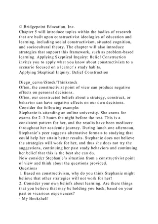 © Bridgepoint Education, Inc.
Chapter 5 will introduce topics within the bodies of research
that are built upon constructivist ideologies of education and
learning, including social constructivism, situated cognition,
and sociocultural theory. The chapter will also introduce
strategies that support this framework, such as problem-based
learning. Applying Skeptical Inquiry: Belief Construction
invites you to apply what you know about constructivism to a
scenario focused on a learner’s study habits.
Applying Skeptical Inquiry: Belief Construction
Diego_cervo/iStock/Thinkstock
Often, the constructivist point of view can produce negative
effects on personal decisions.
Often, our constructed beliefs about a strategy, construct, or
behavior can have negative effects on our own decisions.
Consider the following example:
Stephanie is attending an online university. She crams for
exams for 2–3 hours the night before the test. This is a
consistent pattern for her, and the results have been mediocre
throughout her academic journey. During lunch one afternoon,
Stephanie’s peer suggests alternative formats to studying that
could help her attain better results. Stephanie does not believe
the strategies will work for her, and thus she does not try the
suggestions, continuing her past study behaviors and continuing
her belief that this is the best she can do.
Now consider Stephanie’s situation from a constructivist point
of view and think about the questions provided.
Questions
1. Based on constructivism, why do you think Stephanie might
believe that other strategies will not work for her?
2. Consider your own beliefs about learning. Are there things
that you believe that may be holding you back, based on your
past or vicarious experiences?
· My Bookshelf
 