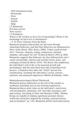 · TOC/Annotation menu
· Downloads
· Print
· Search
· Profile
· Help
i.5 Humanism
Previous section
Next section
i.5 Humanism
Where is the wisdom we have lost in knowledge? Where is the
knowledge we have lost in information?
—T. S. Eliot, Choruses From the Rock
Humanism proposes that people act and learn through
intentional behaviors, and that their behaviors are influenced by
their values (Huitt, 2001; Kurtz, 2000). Values could include
one’s “honesty, integrity, caring, compassion, altruism,
empathy, and respect for self” (Cohen & Sherif, 2014, p. 680).
Humanism suggests that behaviors are also influenced by one’s
social relationships, which could include clients, peers, and
colleagues (Cohen & Sherif, 2014). The theory also emphasizes
the individual’s role in his or her personal growth and
development, that the individual must take ownership of the
process. A humanist thus takes the “whole” person into
consideration, including the individual’s social, cultural,
spiritual, and emotional experiences (Miller & Schmidt, 1999).
Monkeybusinessimages/iStock/Thinkstock
Humanism places importance on the role of the teacher as
facilitator, providing one-on-one learning experiences.
Humanism places great value on the individual’s motivation,
self-development, autonomy, self- and other awareness, and
goal setting. According to Elias and Merriam (1980), “Human
beings are capable of making significant personal choices
within the constraints imposed by heredity, personal history,
and environment” (p. 118). Humanism differs from behaviorism
 