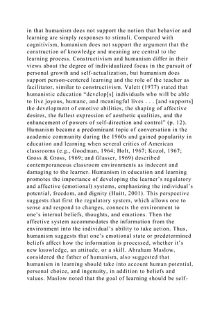 in that humanism does not support the notion that behavior and
learning are simply responses to stimuli. Compared with
cognitivism, humanism does not support the argument that the
construction of knowledge and meaning are central to the
learning process. Constructivism and humanism differ in their
views about the degree of individualized focus in the pursuit of
personal growth and self-actualization, but humanism does
support person-centered learning and the role of the teacher as
facilitator, similar to constructivism. Valett (1977) stated that
humanistic education “develop[s] individuals who will be able
to live joyous, humane, and meaningful lives . . . [and supports]
the development of emotive abilities, the shaping of affective
desires, the fullest expression of aesthetic qualities, and the
enhancement of powers of self-direction and control” (p. 12).
Humanism became a predominant topic of conversation in the
academic community during the 1960s and gained popularity in
education and learning when several critics of American
classrooms (e.g., Goodman, 1964; Holt, 1967; Kozol, 1967;
Gross & Gross, 1969; and Glasser, 1969) described
contemporaneous classroom environments as indecent and
damaging to the learner. Humanism in education and learning
promotes the importance of developing the learner’s regulatory
and affective (emotional) systems, emphasizing the individual’s
potential, freedom, and dignity (Huitt, 2001). This perspective
suggests that first the regulatory system, which allows one to
sense and respond to changes, connects the environment to
one’s internal beliefs, thoughts, and emotions. Then the
affective system accommodates the information from the
environment into the individual’s ability to take action. Thus,
humanism suggests that one’s emotional state or predetermined
beliefs affect how the information is processed, whether it’s
new knowledge, an attitude, or a skill. Abraham Maslow,
considered the father of humanism, also suggested that
humanism in learning should take into account human potential,
personal choice, and ingenuity, in addition to beliefs and
values. Maslow noted that the goal of learning should be self-
 
