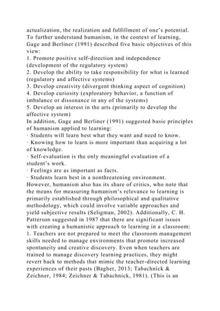 actualization, the realization and fulfillment of one’s potential.
To further understand humanism, in the context of learning,
Gage and Berliner (1991) described five basic objectives of this
view:
1. Promote positive self-direction and independence
(development of the regulatory system)
2. Develop the ability to take responsibility for what is learned
(regulatory and affective systems)
3. Develop creativity (divergent thinking aspect of cognition)
4. Develop curiosity (exploratory behavior, a function of
imbalance or dissonance in any of the systems)
5. Develop an interest in the arts (primarily to develop the
affective system)
In addition, Gage and Berliner (1991) suggested basic principles
of humanism applied to learning:
· Students will learn best what they want and need to know.
· Knowing how to learn is more important than acquiring a lot
of knowledge.
· Self-evaluation is the only meaningful evaluation of a
student’s work.
· Feelings are as important as facts.
· Students learn best in a nonthreatening environment.
However, humanism also has its share of critics, who note that
the means for measuring humanism’s relevance to learning is
primarily established through philosophical and qualitative
methodology, which could involve variable approaches and
yield subjective results (Seligman, 2002). Additionally, C. H.
Patterson suggested in 1987 that there are significant issues
with creating a humanistic approach to learning in a classroom:
1. Teachers are not prepared to meet the classroom management
skills needed to manage environments that promote increased
spontaneity and creative discovery. Even when teachers are
trained to manage discovery learning practices, they might
revert back to methods that mimic the teacher-directed learning
experiences of their pasts (Bagher, 2013; Tabachnick &
Zeichner, 1984; Zeichner & Tabachnick, 1981). (This is an
 