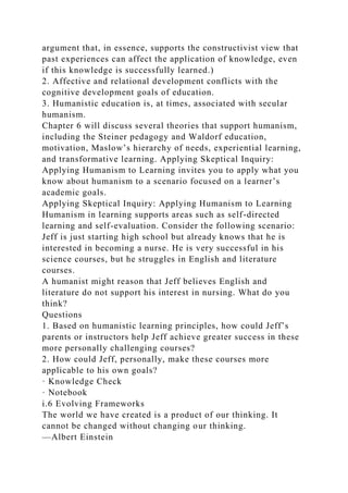 argument that, in essence, supports the constructivist view that
past experiences can affect the application of knowledge, even
if this knowledge is successfully learned.)
2. Affective and relational development conflicts with the
cognitive development goals of education.
3. Humanistic education is, at times, associated with secular
humanism.
Chapter 6 will discuss several theories that support humanism,
including the Steiner pedagogy and Waldorf education,
motivation, Maslow’s hierarchy of needs, experiential learning,
and transformative learning. Applying Skeptical Inquiry:
Applying Humanism to Learning invites you to apply what you
know about humanism to a scenario focused on a learner’s
academic goals.
Applying Skeptical Inquiry: Applying Humanism to Learning
Humanism in learning supports areas such as self-directed
learning and self-evaluation. Consider the following scenario:
Jeff is just starting high school but already knows that he is
interested in becoming a nurse. He is very successful in his
science courses, but he struggles in English and literature
courses.
A humanist might reason that Jeff believes English and
literature do not support his interest in nursing. What do you
think?
Questions
1. Based on humanistic learning principles, how could Jeff’s
parents or instructors help Jeff achieve greater success in these
more personally challenging courses?
2. How could Jeff, personally, make these courses more
applicable to his own goals?
· Knowledge Check
· Notebook
i.6 Evolving Frameworks
The world we have created is a product of our thinking. It
cannot be changed without changing our thinking.
—Albert Einstein
 
