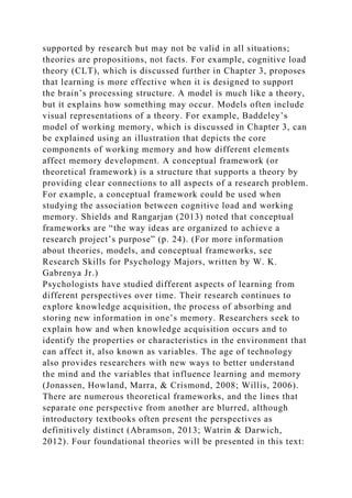 supported by research but may not be valid in all situations;
theories are propositions, not facts. For example, cognitive load
theory (CLT), which is discussed further in Chapter 3, proposes
that learning is more effective when it is designed to support
the brain’s processing structure. A model is much like a theory,
but it explains how something may occur. Models often include
visual representations of a theory. For example, Baddeley’s
model of working memory, which is discussed in Chapter 3, can
be explained using an illustration that depicts the core
components of working memory and how different elements
affect memory development. A conceptual framework (or
theoretical framework) is a structure that supports a theory by
providing clear connections to all aspects of a research problem.
For example, a conceptual framework could be used when
studying the association between cognitive load and working
memory. Shields and Rangarjan (2013) noted that conceptual
frameworks are “the way ideas are organized to achieve a
research project’s purpose” (p. 24). (For more information
about theories, models, and conceptual frameworks, see
Research Skills for Psychology Majors, written by W. K.
Gabrenya Jr.)
Psychologists have studied different aspects of learning from
different perspectives over time. Their research continues to
explore knowledge acquisition, the process of absorbing and
storing new information in one’s memory. Researchers seek to
explain how and when knowledge acquisition occurs and to
identify the properties or characteristics in the environment that
can affect it, also known as variables. The age of technology
also provides researchers with new ways to better understand
the mind and the variables that influence learning and memory
(Jonassen, Howland, Marra, & Crismond, 2008; Willis, 2006).
There are numerous theoretical frameworks, and the lines that
separate one perspective from another are blurred, although
introductory textbooks often present the perspectives as
definitively distinct (Abramson, 2013; Watrin & Darwich,
2012). Four foundational theories will be presented in this text:
 