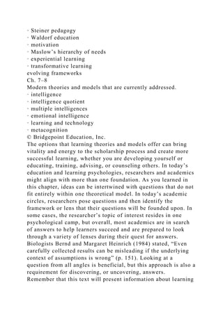 · Steiner pedagogy
· Waldorf education
· motivation
· Maslow’s hierarchy of needs
· experiential learning
· transformative learning
evolving frameworks
Ch. 7–8
Modern theories and models that are currently addressed.
· intelligence
· intelligence quotient
· multiple intelligences
· emotional intelligence
· learning and technology
· metacognition
© Bridgepoint Education, Inc.
The options that learning theories and models offer can bring
vitality and energy to the scholarship process and create more
successful learning, whether you are developing yourself or
educating, training, advising, or counseling others. In today’s
education and learning psychologies, researchers and academics
might align with more than one foundation. As you learned in
this chapter, ideas can be intertwined with questions that do not
fit entirely within one theoretical model. In today’s academic
circles, researchers pose questions and then identify the
framework or lens that their questions will be founded upon. In
some cases, the researcher’s topic of interest resides in one
psychological camp, but overall, most academics are in search
of answers to help learners succeed and are prepared to look
through a variety of lenses during their quest for answers.
Biologists Bernd and Margaret Heinrich (1984) stated, “Even
carefully collected results can be misleading if the underlying
context of assumptions is wrong” (p. 151). Looking at a
question from all angles is beneficial, but this approach is also a
requirement for discovering, or uncovering, answers.
Remember that this text will present information about learning
 