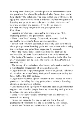 in a way that allows you to make your own assessments about
the questions that should be asked and what foundations could
help identify the solutions. The hope is that you will be able to
apply the theories considered in this text to your own journey in
learning and go on to weave the concepts into other areas of
your professional and personal lives. Et iter adducet
illustration: May your journey bring enlightenment!
Key Ideas
· Learning psychology is applicable to every area of life,
including personal and professional goals.
· There is no “best” theory, framework, or model. Each is
applicable to successful knowledge acquisition.
· You should compare, contrast, and identify your own beliefs
about your personal learning goals and how to attain them using
the techniques and guidelines suggested by research.
· All of the foundational theories and models that will be
addressed in this text feature scholars who study behaviors.
· The basis of behaviorism and human learning is the idea that
every individual can be trained to learn something (Watrin &
Darwich, 2012).
· The theory of behaviorism, also known as behavior analysis, is
a multifaceted progression of ideas and research.
· Cognitivism is the psychological study of cognition, the study
of the mind, an area of study that gained momentum during the
latter half of the 20th century.
· Cognitivism expands upon behaviorism but focuses on mental
processes, including thinking, perceptions, memory, learning,
attention, and problem solving.
· Constructivism is a perspective founded upon cognitivism that
supports the idea that people learn by connecting their previous
knowledge to new information.
· Some researchers classify constructivism as a framework,
rather than a theory.
· Humanism suggests that people act and learn through
premeditated behaviors that are influenced by their values.
· Humanism focuses on the individual’s motivation, self-
 