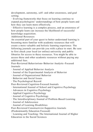development, autonomy, self- and other awareness, and goal
setting.
· Evolving frameworks that focus on learning continue to
expand psychologists’ understandings of how people learn and
how they can learn more effectively.
· Effective learning is a complex process, and an awareness of
how people learn can increase the likelihood of successful
knowledge acquisition.
Additional Resources
An essential part of your quest to better understand learning is
becoming more familiar with academic resources that will
create a more valuable and holistic learning experience. The
following journals can provide you with a place to start. Be sure
to first check your local (or online) university and public
libraries for access to these resources. You might be able to
access these and other academic resources without paying any
additional fees.
Peer-Reviewed Behaviorism-/Behavior Analytic–Focused
Journals
· Journal of Applied Behavior Analysis
· Journal of the Experimental Analysis of Behavior
· Journal of Organizational Behavior
· Behavior and Social Issues
· The Psychological Record
Peer-Reviewed Cognition-Focused Journals
· International Journal of School and Cognitive Psychology
· Advances in Cognitive Psychology
· Applied Cognitive Psychology
· Journal of Cognitive Psychology
· The Interdisciplinary Journal of Problem-Based Learning
· Journal of Adolescence
· Journal of Learning Disabilities
Peer-Reviewed Constructivist-Supportive Journals
(Predominantly Education Focused)
· Learning and Teaching: The International Journal of Higher
Education in the Social Sciences
 