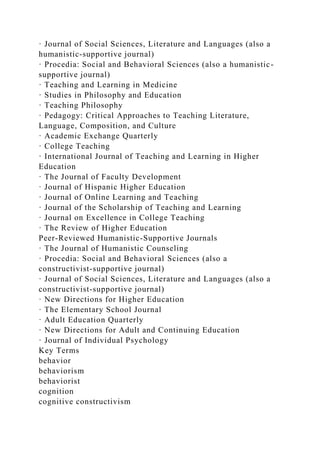 · Journal of Social Sciences, Literature and Languages (also a
humanistic-supportive journal)
· Procedia: Social and Behavioral Sciences (also a humanistic-
supportive journal)
· Teaching and Learning in Medicine
· Studies in Philosophy and Education
· Teaching Philosophy
· Pedagogy: Critical Approaches to Teaching Literature,
Language, Composition, and Culture
· Academic Exchange Quarterly
· College Teaching
· International Journal of Teaching and Learning in Higher
Education
· The Journal of Faculty Development
· Journal of Hispanic Higher Education
· Journal of Online Learning and Teaching
· Journal of the Scholarship of Teaching and Learning
· Journal on Excellence in College Teaching
· The Review of Higher Education
Peer-Reviewed Humanistic-Supportive Journals
· The Journal of Humanistic Counseling
· Procedia: Social and Behavioral Sciences (also a
constructivist-supportive journal)
· Journal of Social Sciences, Literature and Languages (also a
constructivist-supportive journal)
· New Directions for Higher Education
· The Elementary School Journal
· Adult Education Quarterly
· New Directions for Adult and Continuing Education
· Journal of Individual Psychology
Key Terms
behavior
behaviorism
behaviorist
cognition
cognitive constructivism
 