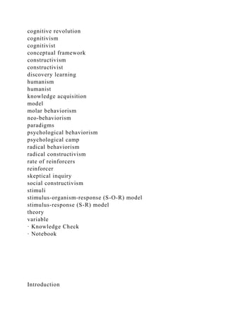 cognitive revolution
cognitivism
cognitivist
conceptual framework
constructivism
constructivist
discovery learning
humanism
humanist
knowledge acquisition
model
molar behaviorism
neo-behaviorism
paradigms
psychological behaviorism
psychological camp
radical behaviorism
radical constructivism
rate of reinforcers
reinforcer
skeptical inquiry
social constructivism
stimuli
stimulus-organism-response (S-O-R) model
stimulus-response (S-R) model
theory
variable
· Knowledge Check
· Notebook
Introduction
 