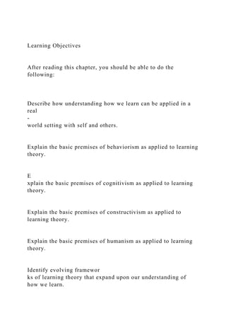 Learning Objectives
After reading this chapter, you should be able to do the
following:
Describe how understanding how we learn can be applied in a
real
-
world setting with self and others.
Explain the basic premises of behaviorism as applied to learning
theory.
E
xplain the basic premises of cognitivism as applied to learning
theory.
Explain the basic premises of constructivism as applied to
learning theory.
Explain the basic premises of humanism as applied to learning
theory.
Identify evolving framewor
ks of learning theory that expand upon our understanding of
how we learn.
 