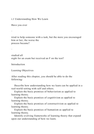 i.1 Understanding How We Learn
Have you ever
·
tried to help someone with a task, but the more you encouraged
him or her, the worse the
process became?
·
studied all
night for an exam but received an F on the test?
Introduction
Learning Objectives
After reading this chapter, you should be able to do the
following:
Describe how understanding how we learn can be applied in a
real-world setting with self and others.
Explain the basic premises of behaviorism as applied to
learning theory.
Explain the basic premises of cognitivism as applied to
learning theory.
Explain the basic premises of constructivism as applied to
learning theory.
Explain the basic premises of humanism as applied to
learning theory.
Identify evolving frameworks of learning theory that expand
upon our understanding of how we learn.
 
