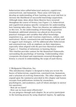 behaviorism (also called behavioral analysis), cognitivism,
constructivism, and humanism. These areas will help you
develop an understanding of how learning can occur and how to
increase the likelihood of successful knowledge acquisition.
Although many ideas about these theories have occurred
throughout the course of history (see Figure i.1), behaviorism
and cognitivism propose specific viewpoints for understanding
how learning takes place. These two theories are addressed first
in this text. As the understanding of knowledge acquisition
broadened, additional attention was placed on discovering
practical strategies and variables that affect knowledge
acquisition (e.g., past and vicarious experiences, culture, and
motivation). Hence, constructivism and humanism, which tend
to suggest such strategies, will be addressed after behaviorism
and constructivism, with an emphasis on their importance,
especially when aligned with the previous theoretical models.
Figure i.1: Timeline of milestones in learning theory
This timeline provides context for the theoretical frameworks
surrounding the psychology of learning. Understanding when
viewpoints developed and experiments occurred throughout
history is crucial in understanding the scope of each theory.
© Bridgepoint Education, Inc.
This introductory chapter is designed to help you review the
basics of behaviorism, cognitivism, constructivism, humanism,
and a selection of evolving frameworks. The other chapters will
expand upon the summaries provided in this chapter and feature
excerpts from publications written by researchers,
psychologists, and academics, each of whom attempts to answer
two questions:
· How do we learn?
· How can we learn more effectively?
As you progress through each chapter, be an active participant
in the learning process by using skeptical inquiry, by applying
 