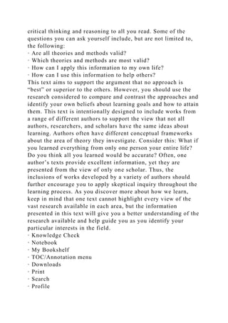 critical thinking and reasoning to all you read. Some of the
questions you can ask yourself include, but are not limited to,
the following:
· Are all theories and methods valid?
· Which theories and methods are most valid?
· How can I apply this information to my own life?
· How can I use this information to help others?
This text aims to support the argument that no approach is
“best” or superior to the others. However, you should use the
research considered to compare and contrast the approaches and
identify your own beliefs about learning goals and how to attain
them. This text is intentionally designed to include works from
a range of different authors to support the view that not all
authors, researchers, and scholars have the same ideas about
learning. Authors often have different conceptual frameworks
about the area of theory they investigate. Consider this: What if
you learned everything from only one person your entire life?
Do you think all you learned would be accurate? Often, one
author’s texts provide excellent information, yet they are
presented from the view of only one scholar. Thus, the
inclusions of works developed by a variety of authors should
further encourage you to apply skeptical inquiry throughout the
learning process. As you discover more about how we learn,
keep in mind that one text cannot highlight every view of the
vast research available in each area, but the information
presented in this text will give you a better understanding of the
research available and help guide you as you identify your
particular interests in the field.
· Knowledge Check
· Notebook
· My Bookshelf
· TOC/Annotation menu
· Downloads
· Print
· Search
· Profile
 