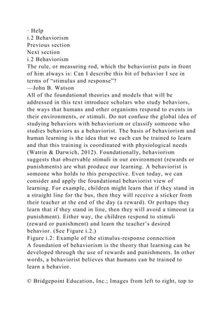 · Help
i.2 Behaviorism
Previous section
Next section
i.2 Behaviorism
The rule, or measuring rod, which the behaviorist puts in front
of him always is: Can I describe this bit of behavior I see in
terms of “stimulus and response”?
—John B. Watson
All of the foundational theories and models that will be
addressed in this text introduce scholars who study behaviors,
the ways that humans and other organisms respond to events in
their environments, or stimuli. Do not confuse the global idea of
studying behaviors with behaviorism or classify someone who
studies behaviors as a behaviorist. The basis of behaviorism and
human learning is the idea that we each can be trained to learn
and that this training is coordinated with physiological needs
(Watrin & Darwich, 2012). Foundationally, behaviorism
suggests that observable stimuli in our environment (rewards or
punishments) are what produce our learning. A behaviorist is
someone who holds to this perspective. Even today, we can
consider and apply the foundational behaviorist view of
learning. For example, children might learn that if they stand in
a straight line for the bus, then they will receive a sticker from
their teacher at the end of the day (a reward). Or perhaps they
learn that if they stand in line, then they will avoid a timeout (a
punishment). Either way, the children respond to stimuli
(reward or punishment) and learn the teacher’s desired
behavior. (See Figure i.2.)
Figure i.2: Example of the stimulus-response connection
A foundation of behaviorism is the theory that learning can be
developed through the use of rewards and punishments. In other
words, a behaviorist believes that humans can be trained to
learn a behavior.
© Bridgepoint Education, Inc.; Images from left to right, top to
 