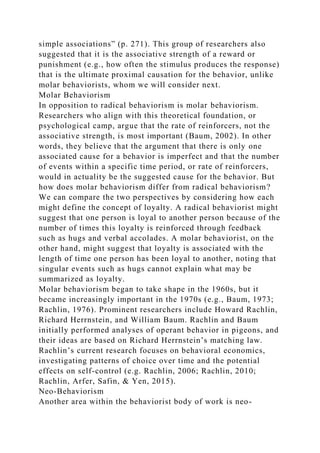 simple associations” (p. 271). This group of researchers also
suggested that it is the associative strength of a reward or
punishment (e.g., how often the stimulus produces the response)
that is the ultimate proximal causation for the behavior, unlike
molar behaviorists, whom we will consider next.
Molar Behaviorism
In opposition to radical behaviorism is molar behaviorism.
Researchers who align with this theoretical foundation, or
psychological camp, argue that the rate of reinforcers, not the
associative strength, is most important (Baum, 2002). In other
words, they believe that the argument that there is only one
associated cause for a behavior is imperfect and that the number
of events within a specific time period, or rate of reinforcers,
would in actuality be the suggested cause for the behavior. But
how does molar behaviorism differ from radical behaviorism?
We can compare the two perspectives by considering how each
might define the concept of loyalty. A radical behaviorist might
suggest that one person is loyal to another person because of the
number of times this loyalty is reinforced through feedback
such as hugs and verbal accolades. A molar behaviorist, on the
other hand, might suggest that loyalty is associated with the
length of time one person has been loyal to another, noting that
singular events such as hugs cannot explain what may be
summarized as loyalty.
Molar behaviorism began to take shape in the 1960s, but it
became increasingly important in the 1970s (e.g., Baum, 1973;
Rachlin, 1976). Prominent researchers include Howard Rachlin,
Richard Herrnstein, and William Baum. Rachlin and Baum
initially performed analyses of operant behavior in pigeons, and
their ideas are based on Richard Herrnstein’s matching law.
Rachlin’s current research focuses on behavioral economics,
investigating patterns of choice over time and the potential
effects on self-control (e.g. Rachlin, 2006; Rachlin, 2010;
Rachlin, Arfer, Safin, & Yen, 2015).
Neo-Behaviorism
Another area within the behaviorist body of work is neo-
 