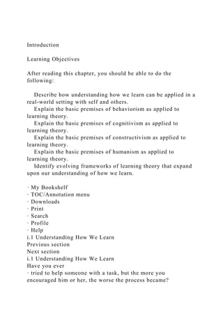 Introduction
Learning Objectives
After reading this chapter, you should be able to do the
following:
Describe how understanding how we learn can be applied in a
real-world setting with self and others.
Explain the basic premises of behaviorism as applied to
learning theory.
Explain the basic premises of cognitivism as applied to
learning theory.
Explain the basic premises of constructivism as applied to
learning theory.
Explain the basic premises of humanism as applied to
learning theory.
Identify evolving frameworks of learning theory that expand
upon our understanding of how we learn.
· My Bookshelf
· TOC/Annotation menu
· Downloads
· Print
· Search
· Profile
· Help
i.1 Understanding How We Learn
Previous section
Next section
i.1 Understanding How We Learn
Have you ever
· tried to help someone with a task, but the more you
encouraged him or her, the worse the process became?
 
