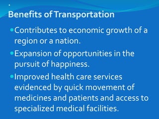 .
Benefits ofTransportation
Contributes to economic growth of a
region or a nation.
Expansion of opportunities in the
pursuit of happiness.
Improved health care services
evidenced by quick movement of
medicines and patients and access to
specialized medical facilities.
 