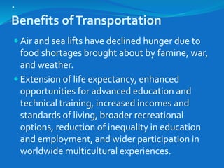 .
Benefits ofTransportation
 Air and sea lifts have declined hunger due to
food shortages brought about by famine, war,
and weather.
 Extension of life expectancy, enhanced
opportunities for advanced education and
technical training, increased incomes and
standards of living, broader recreational
options, reduction of inequality in education
and employment, and wider participation in
worldwide multicultural experiences.
 