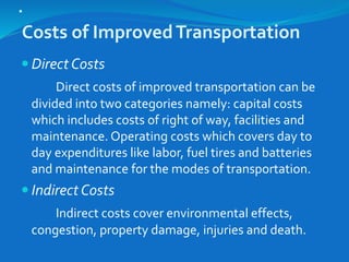 .
Costs of ImprovedTransportation
 Direct Costs
Direct costs of improved transportation can be
divided into two categories namely: capital costs
which includes costs of right of way, facilities and
maintenance. Operating costs which covers day to
day expenditures like labor, fuel tires and batteries
and maintenance for the modes of transportation.
 Indirect Costs
Indirect costs cover environmental effects,
congestion, property damage, injuries and death.
 