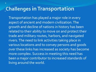 .
Challenges inTransportation
Transportation has played a major role in every
aspect of ancient and modern civilization.The
growth and decline of nations in history has been
related to their ability to move on and protect their
trade and military routes, harbors, and navigated
rivers.The need to link activities taking place in
various locations and to convey persons and goods
over these links has increased as society has become
more complex. Success in meeting this need has
been a major contributor to increased standards of
living around the world.
 