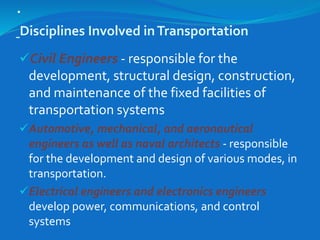 .
Disciplines Involved inTransportation
Civil Engineers - responsible for the
development, structural design, construction,
and maintenance of the fixed facilities of
transportation systems
Automotive, mechanical, and aeronautical
engineers as well as naval architects - responsible
for the development and design of various modes, in
transportation.
Electrical engineers and electronics engineers
develop power, communications, and control
systems
 