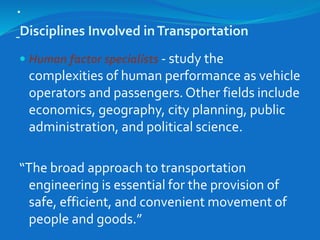 .
Disciplines Involved inTransportation
 Human factor specialists - study the
complexities of human performance as vehicle
operators and passengers. Other fields include
economics, geography, city planning, public
administration, and political science.
“The broad approach to transportation
engineering is essential for the provision of
safe, efficient, and convenient movement of
people and goods.”
 