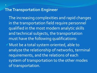 .
TheTransportation Engineer
The increasing complexities and rapid changes
in the transportation field require personnel
qualified in the most modern analytic skills
and technical subjects, the transportation
must have the following qualifications:
Must be a total system oriented, able to
analyze the relationship of networks, terminal
requirements, and the relations of each
system of transportation to the other modes
of transportation.
 