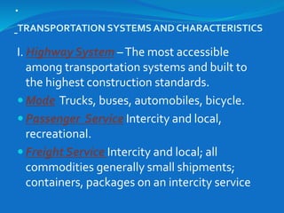 .
TRANSPORTATION SYSTEMS AND CHARACTERISTICS
I. Highway System –The most accessible
among transportation systems and built to
the highest construction standards.
 Mode Trucks, buses, automobiles, bicycle.
 Passenger Service Intercity and local,
recreational.
 Freight Service Intercity and local; all
commodities generally small shipments;
containers, packages on an intercity service
 