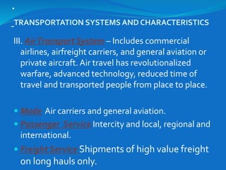 .
TRANSPORTATION SYSTEMS AND CHARACTERISTICS
III. AirTransport System – Includes commercial
airlines, airfreight carriers, and general aviation or
private aircraft. Air travel has revolutionalized
warfare, advanced technology, reduced time of
travel and transported people from place to place.
 Mode Air carriers and general aviation.
 Passenger Service Intercity and local, regional and
international.
 Freight Service Shipments of high value freight
on long hauls only.
 