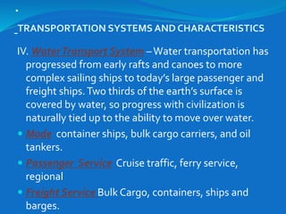 .
TRANSPORTATION SYSTEMS AND CHARACTERISTICS
IV. WaterTransport System –Water transportation has
progressed from early rafts and canoes to more
complex sailing ships to today’s large passenger and
freight ships.Two thirds of the earth’s surface is
covered by water, so progress with civilization is
naturally tied up to the ability to move over water.
 Mode container ships, bulk cargo carriers, and oil
tankers.
 Passenger Service Cruise traffic, ferry service,
regional
 Freight Service Bulk Cargo, containers, ships and
barges.
 