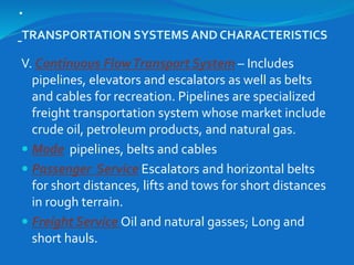 .
TRANSPORTATION SYSTEMS AND CHARACTERISTICS
V. Continuous FlowTransport System – Includes
pipelines, elevators and escalators as well as belts
and cables for recreation. Pipelines are specialized
freight transportation system whose market include
crude oil, petroleum products, and natural gas.
 Mode pipelines, belts and cables
 Passenger Service Escalators and horizontal belts
for short distances, lifts and tows for short distances
in rough terrain.
 Freight Service Oil and natural gasses; Long and
short hauls.
 