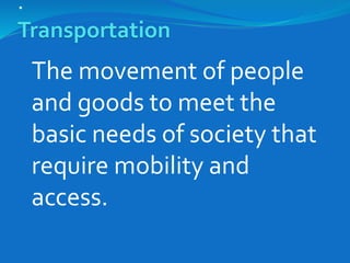 .
Transportation
The movement of people
and goods to meet the
basic needs of society that
require mobility and
access.
 