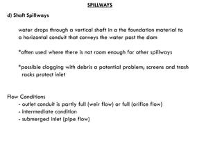 d) Shaft Spillways
water drops through a vertical shaft in a the foundation material to
a horizontal conduit that conveys the water past the dam
*often used where there is not room enough for other spillways
*possible clogging with debris a potential problem; screens and trash
racks protect inlet
Flow Conditions
- outlet conduit is partly full (weir flow) or full (orifice flow)
- intermediate condition
- submerged inlet (pipe flow)
SPILLWAYS
 