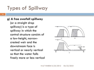 Types of Spillway
g) A free overfall spillway
(or a straight drop
spillway) is a type of
spillway in which the
control structure consists of
a low-height, narrow-
crested weir and the
downstream face is
vertical or nearly vertical
so that the water falls
freely more or less vertical
04/22/2025
14
H-IoT WAREM15/25/2012
 