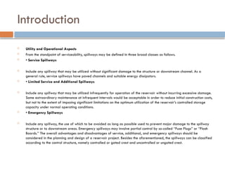 Introduction
 Utility and Operational Aspects
 From the standpoint of serviceability, spillways may be defined in three broad classes as follows.
 • Service Spillways
 Include any spillway that may be utilized without significant damage to the structure or downstream channel. As a
general rule, service spillways have paved channels and suitable energy dissipators.
 • Limited Service and Additional Spillways
 Include any spillway that may be utilized infrequently for operation of the reservoir without incurring excessive damage.
Some extraordinary maintenance at infrequent intervals would be acceptable in order to reduce initial construction costs,
but not to the extent of imposing significant limitations on the optimum utilization of the reservoir’s controlled storage
capacity under normal operating conditions.
 • Emergency Spillways
 Include any spillway, the use of which to be avoided as long as possible used to prevent major damage to the spillway
structure or to downstream areas. Emergency spillways may involve partial control by so-called ‘‘Fuse Plugs’’ or ‘‘Flash
Boards.’’ The overall advantages and disadvantages of service, additional, and emergency spillways should be
considered in the planning and design of a reservoir project. Besides the aforementioned, the spillways can be classified
according to the control structure, namely controlled or gated crest and uncontrolled or ungated crest.
 