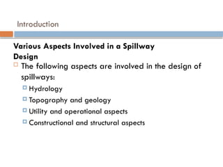 Introduction
 The following aspects are involved in the design of
spillways:
 Hydrology
 Topography and geology
 Utility and operational aspects
 Constructional and structural aspects
Various Aspects Involved in a Spillway
Design
 