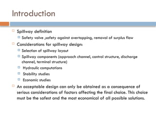 Introduction
 Spillway definition
 Safety valve ,safety against overtopping, removal of surplus flow
 Considerations for spillway design:
 Selection of spillway layout
 Spillway components (approach channel, control structure, discharge
channel, terminal structure)
 Hydraulic computations
 Stability studies
 Economic studies
 An acceptable design can only be obtained as a consequence of
serious considerations of factors affecting the final choice. This choice
must be the safest and the most economical of all possible solutions.
 