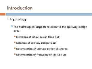 Introduction
 Hydrology
 The hydrological aspects relevant to the spillway design
are:
 Estimation of inflow design flood (IDF)
 Selection of spillway design flood
 Determination of spillway outflow discharge
 Determination of frequency of spillway use
 
