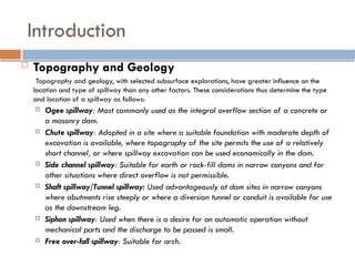Introduction
 Topography and Geology
Topography and geology, with selected subsurface explorations, have greater influence on the
location and type of spillway than any other factors. These considerations thus determine the type
and location of a spillway as follows:
 Ogee spillway: Most commonly used as the integral overflow section of a concrete or
a masonry dam.
 Chute spillway: Adopted in a site where a suitable foundation with moderate depth of
excavation is available, where topography of the site permits the use of a relatively
short channel, or where spillway excavation can be used economically in the dam.
 Side channel spillway: Suitable for earth or rock-fill dams in narrow canyons and for
other situations where direct overflow is not permissible.
 Shaft spillway/Tunnel spillway: Used advantageously at dam sites in narrow canyons
where abutments rise steeply or where a diversion tunnel or conduit is available for use
as the downstream leg.
 Siphon spillway: Used when there is a desire for an automatic operation without
mechanical parts and the discharge to be passed is small.
 Free over-fall spillway: Suitable for arch.
 