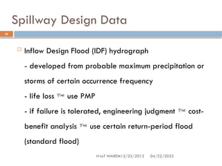 Spillway Design Data
04/22/2025
H-IoT WAREM15/25/2012
22
 Inflow Design Flood (IDF) hydrograph
- developed from probable maximum precipitation or
storms of certain occurrence frequency
- life loss  use PMP
- if failure is tolerated, engineering judgment  cost-
benefit analysis  use certain return-period flood
(standard flood)
 