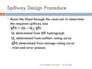 Spillway Design Procedure
04/22/2025
H-IoT WAREM15/25/2012
25
 Route the flood through the reservoir to determine
the required spillway size
S = (Qi – Qo) t
Qi determined from IDF hydrograph
Qo determined from outflow rating curve
S determined from storage rating curve
- trial and error process
 