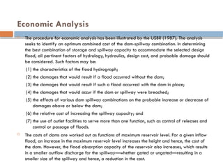 Economic Analysis
 The procedure for economic analysis has been illustrated by the USBR (1987). The analysis
seeks to identify an optimum combined cost of the dam-spillway combination. In determining
the best combination of storage and spillway capacity to accommodate the selected design
flood, all pertinent factors of hydrology, hydraulics, design cost, and probable damage should
be considered. Such factors may be:
(1) the characteristics of the flood hydrograph;
(2) the damages that would result if a flood occurred without the dam;
(3) the damages that would result if such a flood occurred with the dam in place;
(4) the damages that would occur if the dam or spillway were breached;
(5) the effects of various dam spillway combinations on the probable increase or decrease of
damages above or below the dam;
(6) the relative cost of increasing the spillway capacity; and
(7) the use of outlet facilities to serve more than one function, such as control of releases and
control or passage of floods.
 The costs of dams are worked out as functions of maximum reservoir level. For a given inflow
flood, an increase in the maximum reservoir level increases the height and hence, the cost of
the dam. However, the flood absorption capacity of the reservoir also increases, which results
in a smaller outflow discharge for the spillway—whether gated or ungated—resulting in a
smaller size of the spillway and hence, a reduction in the cost.
 