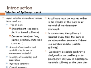 Introduction
 Layout selection depends on various
factors such as;
 Type of dam
 Embankment (separate,
shaft or tunnel spillway)
 Concrete dam(overflow,
siphon, overfall, chute side
channe…)
 Amount of excavation and
possibility for its use as
embankment material
 Stability of foundation and
excavation
 Hydraulic conditions

 A spillway may be located either
in the middle of the dam or at
the end of the dam near
abutment.
 In some cases, the spillway is
located away from the dam as
an independent structure if there
is a suitable saddle (saddle
spillway)
 Generally, a saddle spillway is
designed as an auxiliary or an
emergency spillway in addition to
the main spillway at the dam site.
Selection of Spillway Layout
 