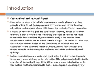 Introduction
 Constructional and Structural Aspects
 River valley projects with multiple purposes are usually phased over long
periods of time to suit the requirements of irrigation and power, financial
allocations, and progress of rehabilitation of the project-affected population.
 It would be necessary to plan the construction schedule, as well as spillway
features, in such a way that the temporary passages of flow do not cause
undesirable flow conditions. Hydraulic model study is the best means to
visualize these effects and to evolve suitable designs. The choice of earth- and
rock-fill dams is often based on the availability of material from the
excavation for the spillways. In such situations, unlined rock spillways and
unlined cascade spillways may be preferred over chute and side channel
spillways.
 Roller-compacted concrete method of construction is cost-effective, typically
faster, and causes minimum project disruption. This technique also facilitates the
provision of stepped spillways 30 to 60 cm ensure energy dissipation on the
flow surface itself at almost double that of an unstepped, smooth spillway.
 