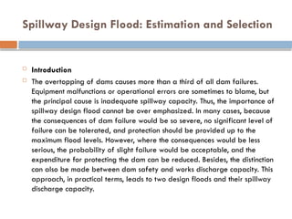 Spillway Design Flood: Estimation and Selection
 Introduction
 The overtopping of dams causes more than a third of all dam failures.
Equipment malfunctions or operational errors are sometimes to blame, but
the principal cause is inadequate spillway capacity. Thus, the importance of
spillway design flood cannot be over emphasized. In many cases, because
the consequences of dam failure would be so severe, no significant level of
failure can be tolerated, and protection should be provided up to the
maximum flood levels. However, where the consequences would be less
serious, the probability of slight failure would be acceptable, and the
expenditure for protecting the dam can be reduced. Besides, the distinction
can also be made between dam safety and works discharge capacity. This
approach, in practical terms, leads to two design floods and their spillway
discharge capacity.
 