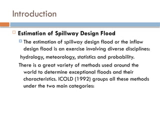 Introduction
 Estimation of Spillway Design Flood
 The estimation of spillway design flood or the inflow
design flood is an exercise involving diverse disciplines:
hydrology, meteorology, statistics and probability.
There is a great variety of methods used around the
world to determine exceptional floods and their
characteristics. ICOLD (1992) groups all these methods
under the two main categories:
 