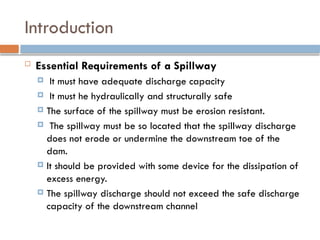 Introduction
 Essential Requirements of a Spillway
 It must have adequate discharge capacity
 It must he hydraulically and structurally safe
 The surface of the spillway must be erosion resistant.
 The spillway must be so located that the spillway discharge
does not erode or undermine the downstream toe of the
dam.
 It should be provided with some device for the dissipation of
excess energy.
 The spillway discharge should not exceed the safe discharge
capacity of the downstream channel
 