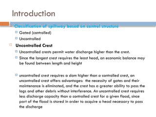 Introduction
 Classification of spillway based on control structure
 Gated (controlled)
 Uncontrolled
 Uncontrolled Crest
 Uncontrolled crests permit water discharge higher than the crest.
 Since the longest crest requires the least head, an economic balance may
be found between length and height
 uncontrolled crest requires a dam higher than a controlled crest, an
uncontrolled crest offers advantages: the necessity of gates and their
maintenance is eliminated, and the crest has a greater ability to pass the
logs and other debris without interference. An uncontrolled crest requires
less discharge capacity than a controlled crest for a given flood, since
part of the flood is stored in order to acquire a head necessary to pass
the discharge
 