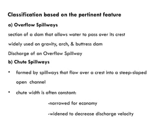 a) Overflow Spillways
section of a dam that allows water to pass over its crest
widely used on gravity, arch, & buttress dam
Discharge of an Overflow Spillway
b) Chute Spillways
• formed by spillways that flow over a crest into a steep-sloped
open channel
• chute width is often constant:
-narrowed for economy
-widened to decrease discharge velocity
Classification based on the pertinent feature
 
